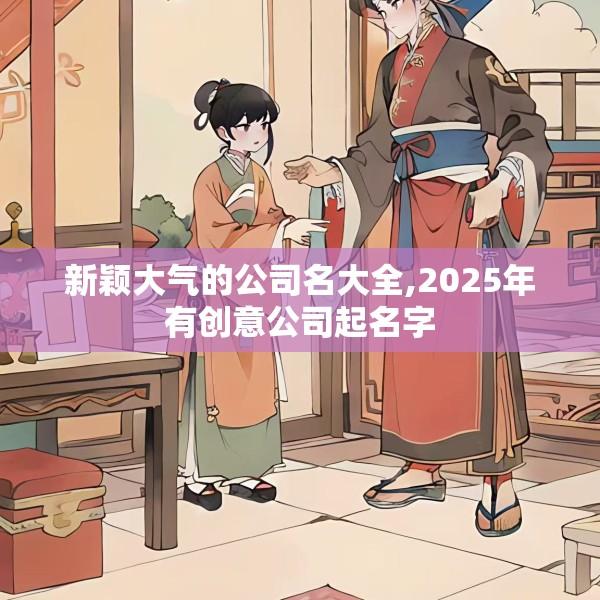 新颖大气的公司名大全,2025年有创意公司起名字