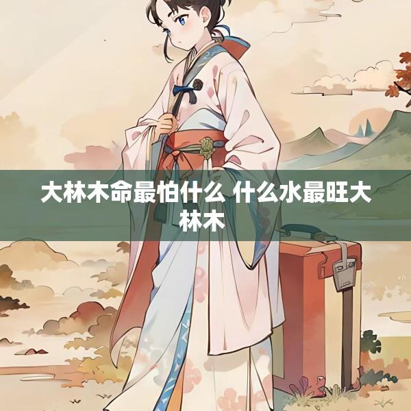 大林木命最怕什么 什么水最旺大林木 