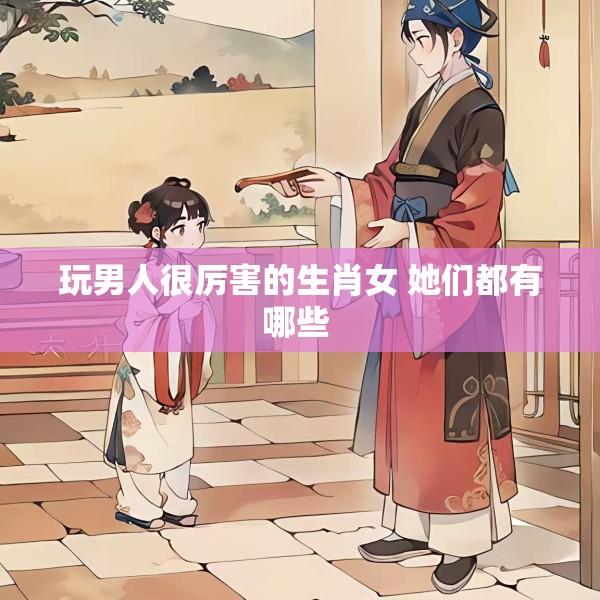 玩男人很厉害的生肖女 她们都有哪些 